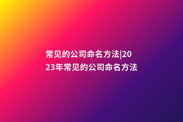 常见的公司命名方法|2023年常见的公司命名方法-第1张-公司起名-玄机派